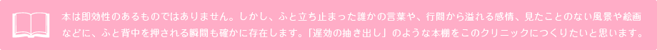 本は即効性のあるものではありません。しかし、ふと立ち止まった誰かの言葉や、行間から溢れる感情、見たことのない風景や絵画などに、ふと背中を押される瞬間も確かに存在します。「遅効の抽き出し」のような本棚をこのクリニックにつくりたいと思います。