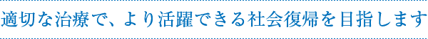 適切な治療で、より活躍できる社会復帰を目指します