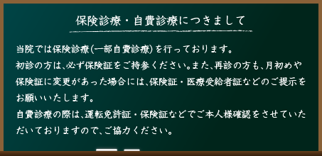 保険診療・自費診療につきまして。当院では保険診療（一部自費診療）を行っております。初診の方は、必ず保険証をご持参ください。また、再診の方も、月初めや保険証に変更があった場合には、保険証・医療受給者証などのご提示をお願いいたします。自費診療の際は、運転免許証・保険証などでご本人様確認をさせていただいておりますので、ご協力ください。